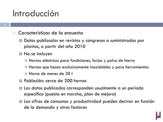Introducción
 Características de la encuesta
 Datos publicados en revistas y congresos o suministrados por
plantas, a partir del año 2010
 No se incluyen
 Hornos eléctricos para fundiciones, forjas y polvo de hierro
 Hornos que hacen exclusivamente inoxidables y para herramientas
 Horno de menos de 30 t
 Población: cerca de 200 hornos
 Los datos publicados corresponden usualmente a un período
específico (puesta en marcha, plan de mejora)
 Las cifras de consumos y productividad pueden derivar en función
de la demanda y otros factores
4
 