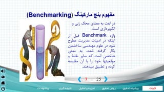 ‫کلیات‬‫تحقیق‬ ‫روش‬‫تحلیل‬ ‫و‬ ‫تجزیه‬‫گیری‬ ‫نتیجه‬‫پیشنهادات‬ ‫تحقی‬ ‫پیشینه‬‫ق‬
7 25|
‫مارکینگ‬ ‫بنچ‬ ‫مفهوم‬(Benchmarking)
‫و‬ ‫زنی‬ ‫محک‬ ‫معنای‬ ‫به‬ ‫لغت‬ ‫در‬
‫است‬ ‫الگوبرداری‬.
‫واژه‬Benchmark‫قبل‬‫از‬
‫اینکه‬‫در‬‫ادبیات‬‫مدیریت‬‫مطر‬‫ح‬
‫شود‬‫در‬‫علوم‬‫مهندسی‬‫ساختمان‬
‫بکار‬‫گرفته‬،‫شده‬‫به‬‫معنی‬
‫شاخصی‬‫است‬‫که‬‫سایر‬‫نقاط‬‫و‬
‫موقعیتها‬‫خود‬‫را‬‫با‬‫آن‬‫مقایسه‬
‫کرده‬‫و‬‫تطبیق‬‫میدهند‬.
 