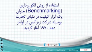 ‫کلیات‬‫تحقیق‬ ‫روش‬‫تحلیل‬ ‫و‬ ‫تجزیه‬‫گیری‬ ‫نتیجه‬‫پیشنهادات‬ ‫تحقی‬ ‫پیشینه‬‫ق‬
8 25|
‫برداری‬ ‫الگو‬ ‫روش‬ ‫از‬ ‫استفاده‬
(Benchmarking)‫بعنوان‬
‫ت‬ ‫دنیای‬ ‫در‬ ‫کیفیت‬ ‫ابزار‬ ‫یک‬‫جارت‬
‫شرکت‬ ‫بوسیله‬‫زیراکس‬‫او‬ ‫در‬‫اخر‬
‫دهه‬1970‫گردید‬ ‫آغاز‬.
 