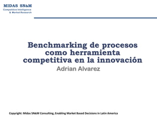 M I D A S SN&M
Competitive Intelligen ce
    & Market R esearch




                  Benchmarking de procesos
                     como herramienta
                 competitiva en la innovación
                                        Adrian Alvarez




     Copyright: Midas SN&M Consulting, Enabling Market Based Decisions in Latin America
 