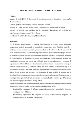 BENCHMARKING DE INSTITUCIONES EDUCATIVAS
Fuentes:
Alcaraz, E. et al. (2008). El diccionario de términos económicos, financieros y comerciales.
Barcelona: Ariel.
Camp, R. (2001). Benchmarking. México: Panorama Editorial.
Deming, W. (1989). Calidad, productividad y productividad. Madrid: Díaz de Santos
Murgui, S. (2012). Benchmarking en la educación. Recuperado el 27/12/16, en:
http://sanbraya.blogspot.com.ar/?view=classic.
Spendolini, M. (2005). Benchmarking. México: Norma.
Desarrollo:
En el ámbito organizacional, el término benchmarking se traduce como evaluación
comparativa, análisis comparativo, aprendizaje comparativo, etc. También, equivale a
establecer puntos, parámetros, criterios, niveles u objetivos de referencia. Desde este punto de
vista, puede considerarse al benchmarking como la acción para establecer la propia posición
de la organización en función de determinados puntos de referencia. Al respecto, Alcaraz et
al. (2008) definen al benchmarking como un modelo de gestión mediante el cual una
organización compara sus niveles de eficiencia con los procedimientos y sistemas de
organizaciones líderes. El objetivo de esta comparación es buscar e instrumentar las mejores
prácticas organizacionales (Spendolini, 2005). En otras palabras, el benchmarking es un
instrumento eficaz para descubrir, analizar e implementar el modo en que las organizaciones
líderes llevan a cabo sus procesos. Los beneficios de este modelo de gestión son la
identificación y toma de contacto directo con las mejores prácticas con el fin de comparar su
propia práctica, apreciar la brecha existente y la magnitud de los cambios que debe realizar
para mejorar su propio desempeño (Camp, 2001).
Podemos considerar tres tipos de benchmarking de acuerdo a que aspectos quiere comparar
una organización respecto a organizaciones líderes (Spendolini, 2005):
 Benchmarking estratégico: Se refiere a comparar las estrategias e identifica los elementos
estratégicos clave del éxito.
 Benchmarking operacional: Se comparan los costos y otras variables respecto a la
diferenciación de los productos y/o servicios.
1
 