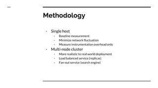 Methodology
- Single host
- Baseline measurement
- Minimize network fluctuation
- Measure instrumentation overhead only
- Multi-node cluster
- More realistic to real world deployment
- Load balanced service (replicas)
- Fan-out service (search engine)
 