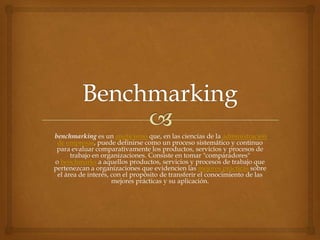 benchmarking es un anglicismo que, en las ciencias de la administración
de empresas, puede definirse como un proceso sistemático y continuo
para evaluar comparativamente los productos, servicios y procesos de
trabajo en organizaciones. Consiste en tomar "comparadores"
o benchmarks a aquellos productos, servicios y procesos de trabajo que
pertenezcan a organizaciones que evidencien las mejores prácticas sobre
el área de interés, con el propósito de transferir el conocimiento de las
mejores prácticas y su aplicación.