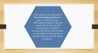 Esta empresa ha aplicado el
benchmarking interno ya
que en industrias que
fabricaban productos de alta
tecnología el intervalo de
tiempo que va desde la
concepción del producto hasta
su lanzamiento al mercado es
decisivo para el éxito de dicho
producto.
 