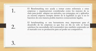 1.
2.
3.
El Benchmarking nos ayuda a tomar como referencia a otras
empresas y organizaciones consideradas como los mejores de su
clase para poder adaptar sus métodos, sus estrategias, etc y aplicarlos
en nuestra empresa siempre dentro de la legalidad ya que si no lo
hacemos de esta manera podría traernos consecuencias legales.
El benchmarking es una herramienta muy importante para el
desarrollo de las empresas ya que hoy en día no solo se busca
satisfacer las necesidades del consumidor sino también sorprender en
el mercado con su producción para así poder ser competitivos.
 
