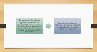 Es un proceso sistemático y
continuo para evaluar los
productos, servicios y procesos
de trabajo de las organizaciones
reconocidas como las mejores
práctica, aquellos competidores
más duros".
Consiste en tomar como
referencia a los mejores y adaptar
sus métodos, sus estrategias,
dentro de la legalidad.
 