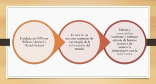 Fabrica y
comercializa
hardware y software
además de brindar
servicios de
asistencia
relacionados con la
informática
Es una de las
mayores empresas de
tecnologías de la
información del
mundo
Fundada en 1939 por
William Hewlett y
David Packard
 
