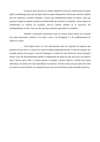 O sucesso deste processo de análise depende do nível de conhecimento de quem
aplica a metodologia, pois que ela segue todas as etapas subsequentes. Ocorre que somente a análise
não nos conduzirá a nenhum resultado, a menos que estabeleçamos pontos de entrave, para que
possamos chegar ao impacto causado na produtividade que reduzirá os resultados. Assim, depois de
estabelecidos os critérios de avaliação, deve-se analisar também se os processos são
interdependentes ou não. Caso isso não seja feito estaremos agravando os resultados.

                 Também é importante mencionar-se que em muitos desses pontos de avaliação
tem ações decorrentes similares a de outros, como a da divulgação e a do estabelecimento de
objetivos e metas.

                 Uma empresa deve ser vista internamente como um conjunto de empresas que
prestam serviços entre sí e até por isso serem avaliadas independentemente. O setor de compras, por
exemplo, presta serviços para o setor de montagem e é cliente do setor financeiro. Essas interações
muitas vezes são desconsideradas quando se implementa um plano de ação que busca um objetivo
único. Nesses casos, todos os setores passam a enxergar o mesmo objetivo e definir suas metas
individuais, de acordo com suas importâncias no processo. Já houve época em que cada setor tinha
um centro de custos distinto e os responsáveis por esses deveriam buscar obter resultados positivos.
 