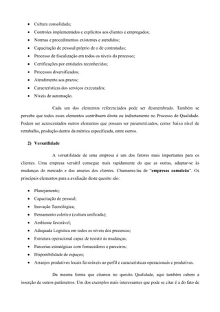 •   Cultura consolidada;
   •   Controles implementados e explícitos aos clientes e empregados;
   •   Normas e procedimentos existentes e atendidos;
   •   Capacitação de pessoal próprio de o de contratadas;
   •   Processo de fiscalização em todos os níveis do processo;
   •   Certificações por entidades reconhecidas;
   •   Processos diversificados;
   •   Atendimento aos prazos;
   •   Características dos serviços executados;
   •   Níveis de automação.

                 Cada um dos elementos referenciados pode ser desmembrado. Também se
percebe que todos esses elementos contribuem direta ou indiretamente no Processo de Qualidade.
Podem ser acrescentados outros elementos que possam ser parametrizados, como: baixo nível de
retrabalho, produção dentro da métrica especificada, entre outros.

   2) Versatilidade

                 A versatilidade de uma empresa é um dos fatores mais importantes para os
clientes. Uma empresa versátil consegue mais rapidamente do que as outras, adaptar-se às
mudanças do mercado e dos anseios dos clientes. Chamamo-las de “empresas camaleão”. Os
principais elementos para a avaliação deste quesito são:

   •   Planejamento;
   •   Capacitação de pessoal;
   •   Inovação Tecnológica;
   •   Pensamento coletivo (cultura unificada);
   •   Ambiente favorável;
   •   Adequada Logística em todos os níveis dos processos;
   •   Estrutura operacional capaz de resistir às mudanças;
   •   Parcerias estratégicas com fornecedores e parceiros;
   •   Disponibilidade de espaços;
   •   Arranjos produtivos locais favoráveis ao perfil e características operacionais e produtivas.

                 Da mesma forma que citamos no quesito Qualidade, aqui também cabem a
inserção de outros parâmetros. Um dos exemplos mais interessantes que pode se citar é a do fato de
 