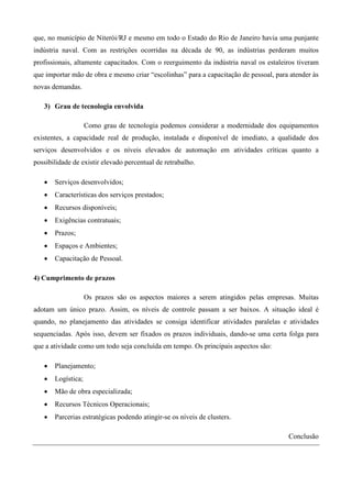 que, no município de Niterói/RJ e mesmo em todo o Estado do Rio de Janeiro havia uma punjante
indústria naval. Com as restrições ocorridas na década de 90, as indústrias perderam muitos
profissionais, altamente capacitados. Com o reerguimento da indústria naval os estaleiros tiveram
que importar mão de obra e mesmo criar “escolinhas” para a capacitação de pessoal, para atender às
novas demandas.

   3) Grau de tecnologia envolvida

                    Como grau de tecnologia podemos considerar a modernidade dos equipamentos
existentes, a capacidade real de produção, instalada e disponível de imediato, a qualidade dos
serviços desenvolvidos e os níveis elevados de automação em atividades críticas quanto a
possibilidade de existir elevado percentual de retrabalho.

   •   Serviços desenvolvidos;
   •   Características dos serviços prestados;
   •   Recursos disponíveis;
   •   Exigências contratuais;
   •   Prazos;
   •   Espaços e Ambientes;
   •   Capacitação de Pessoal.

4) Cumprimento de prazos

                    Os prazos são os aspectos maiores a serem atingidos pelas empresas. Muitas
adotam um único prazo. Assim, os níveis de controle passam a ser baixos. A situação ideal é
quando, no planejamento das atividades se consiga identificar atividades paralelas e atividades
sequenciadas. Após isso, devem ser fixados os prazos individuais, dando-se uma certa folga para
que a atividade como um todo seja concluída em tempo. Os principais aspectos são:

   •   Planejamento;
   •   Logística;
   •   Mão de obra especializada;
   •   Recursos Técnicos Operacionais;
   •   Parcerias estratégicas podendo atingir-se os níveis de clusters.

                                                                                       Conclusão
 