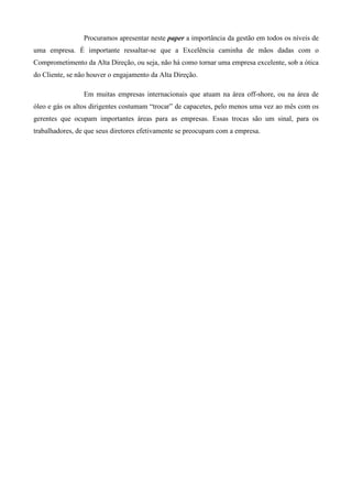 Procuramos apresentar neste paper a importância da gestão em todos os níveis de
uma empresa. É importante ressaltar-se que a Excelência caminha de mãos dadas com o
Comprometimento da Alta Direção, ou seja, não há como tornar uma empresa excelente, sob a ótica
do Cliente, se não houver o engajamento da Alta Direção.

                 Em muitas empresas internacionais que atuam na área off-shore, ou na área de
óleo e gás os altos dirigentes costumam “trocar” de capacetes, pelo menos uma vez ao mês com os
gerentes que ocupam importantes áreas para as empresas. Essas trocas são um sinal, para os
trabalhadores, de que seus diretores efetivamente se preocupam com a empresa.
 
