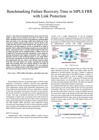 Benchmarking Failure Recovery Time in MPLS FRR
with Link Protection
Ajinkya Ramesh Thokare; Akul Kapoor; Vaideesh Ravi Shankar
School of Information Sciences
University of Pittsburgh
ART71@pitt.edu; AKK56@pitt.edu; VAR29@pitt.edu
Abstract - One of the most desirable features of any network is the
ability to keep services running even if there is a link or node
failure. Resilient networks recover from failure by repairing failed
links and nodes or by diverting traffic from failed part of the
network to another portion of the network. The key factor is this
traffic diversion process which should be fast enough to ensure
that there is no interruption of service or should be as small as
possible. This is called as Re-Routing of path in case of any kind of
failure. Alternatively there is another method called Fast Reroute
in which the path can be computed before a failure occurs. In
Traditional IP networks best path calculation is done using Re-
Routing mechanisms that happen on-demand when a failure is
detected, whereas in this proposed project we are using MPLS
Fast Reroute mechanism to provide backup tunnels that can be
pre-programmed into the router. Fast Reroute protects paths
from link and node failures by locally repairing the protected
paths and rerouting them over backup tunnels at the point of
failure allowing data to flow continuously. For our proposed
project we are going to focus on link failure type and benchmark
the network convergence time for such type failure.
Index Terms—MPLS FRR, Link failure, node failure, Re-route
I. INTRODUCTION
Networking has become an important aspect of all the major
industries. E-commerce websites, real-time and multimedia
applications have grown enormously during the last few years.
Such applications require high bandwidth requirements even
when a link in the network fails. However, when there is a failure
in the link, the packets traversing in that link are lost and also
the time for network to converge may result in significant losses
of data. This type of problems motivates for IP Fast Reroute
mechanisms to improve the convergence time of the network in
case of failures and to reduce the loss of data. These convergence
times can be of the order of seconds for various routing protocols
like RIP, EIGRP, OSPF and BGP. Such traditional routing
protocols take long duration of time to find an alternative path at
time of failures, this problem has been significantly reduced by
MPLS (Multi-Protocol Label Switching) technology.
MPLS Technology
Multiprotocol Label Switching (MPLS) enables Service
Providers to deliver a wide variety of advanced and value-added
services over a single infrastructure. It can be integrated
seamlessly over any existing infrastructure such as Frame Relay,
IP, ATM or Ethernet. Subscribers with different access links can
be grouped on an MPLS edge without changing their end-to-end
IP, differentiated services with simple configuration,
management, and provisioning for service providers.
Fig. 1. A MPLS network
MPLS is a mechanism that forwards data at a faster rate than
other traditional protocols. MPLS uses labels rather than IP
addresses to forward packets. The layer 3 header is inspected
only once at the edge router of the MPLS domain. A label is a
four byte identifier which is used to identify a Forwarding
Equivalence Class (FEC). FEC: A group of IP packets having
similar characterstics are forwarded in the same manner and
over the same path using the same labels. The labels are imposed
between layer 2 (data link) and layer 3(network).
In a traditional IP network, when a packet reaches a router, the
router looks up in the routing table for the next hop and makes
its decision. This way every router makes its own decision on
the next hop of the router. However, in case of a MPLS network
the router at the edge of the domain (LER-Label Edge Router)
looks up in the routing table for the destination router and finds
an allocated path from the edge router to the destination router
(which is also an edge router). The LER applies labels on the
incoming packet.
Fig. 2. Working mechanism of MPLS
 