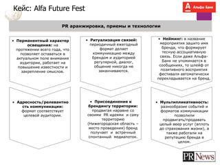 Кейс: Alfa Future Fest
PR аранжировка, приемы и технологии
• Перманентный характер
освещения: на
протяжении всего года, что
позволяет оставаться в
актуальном поле внимания
аудитории, работает на
повышение известности и
закрепление смыслов.
• Ритуализация связей:
периодичный ежегодный
формат делает
коммуникацию между
брендом и аудиторией
регулярной, диалог,
общение никогда не
заканчиваются.
• Нейминг: в название
мероприятия зашито имя
бренда, что формирует
тесную ассоциативную
связь. Если даже Альфа-
Банк не упоминается в
сообщениях, то шлейф от
позитивного восприятия
фестиваля автоматически
перекладывается на бренд.
• Адресность/релевантно
сть коммуникации:
формат соответствует
целевой аудитории.
• Присоединение к
брендингу территории:
продвигая наравне со
своими PR идеями и саму
территорию
(Нижегородская область –
место проведения) бренд
получает и встречный
спонтанный медиапоток.
• Мультипликативность:
разнообразие событий и
форматов коммуникации
позволили
продвигать/продавать
целый веер услуг (вплоть
до страхования жизни), а
также работали на
репутацию бренда в
целом.
 