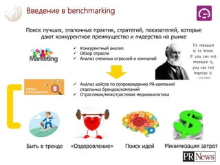 Введение в benchmarking
Поиск лучших, эталонных практик, стратегий, показателей, которые
дают конкурентное преимущество и лидерство на рынке
 Конкурентный анализ
 Обзор отрасли
 Анализ смежных отраслей и компаний
 Анализ кейсов по сопровождению PR-кампаний
отдельных брендов/компаний
 Отраслевая/межотраслевая медиааналитика
Быть в тренде «Оздоровление» Поиск идей Минимизация затрат
 