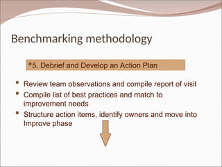 Benchmarking methodology
5. Debrief and Develop an Action Plan
 Review team observations and compile report of visit
 Compile list of best practices and match to
improvement needs
 Structure action items, identify owners and move into
Improve phase
 