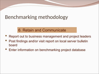 Benchmarking methodology
6. Retain and Communicate
 Report out to business management and project leaders
 Post findings and/or visit report on local server bulletin
board
 Enter information on benchmarking project database
 