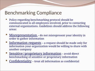 Benchmarking Compliance
 Policy regarding benchmarking protocol should be
communicated to all employees involved, prior to contacting
external organizations. Guidelines should address the following
areas:
 Misrepresentation – do not misrepresent your identity in
order to gather information
 Information requests – a request should be made only for
information your organization would be willing to share with
another company
 Sensitive / proprietary information – avoid direct
benchmarking of sensitive or proprietary information
 Confidentiality – treat all information as confidential
 