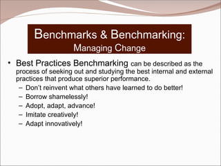 Benchmarks & Benchmarking:
Managing Change
• Best Practices Benchmarking can be described as the
process of seeking out and studying the best internal and external
practices that produce superior performance.
– Don’t reinvent what others have learned to do better!
– Borrow shamelessly!
– Adopt, adapt, advance!
– Imitate creatively!
– Adapt innovatively!
 