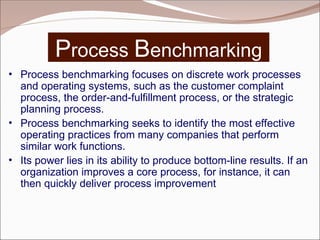 Process Benchmarking
• Process benchmarking focuses on discrete work processes
and operating systems, such as the customer complaint
process, the order-and-fulfillment process, or the strategic
planning process.
• Process benchmarking seeks to identify the most effective
operating practices from many companies that perform
similar work functions.
• Its power lies in its ability to produce bottom-line results. If an
organization improves a core process, for instance, it can
then quickly deliver process improvement
 