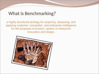 What is Benchmarking?
a highly structured strategy for acquiring, assessing, and
applying customer, competitor, and enterprise intelligence
for the purposes of product, system or enterprise
innovation and design.
 