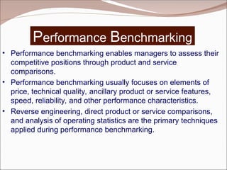 Performance Benchmarking
• Performance benchmarking enables managers to assess their
competitive positions through product and service
comparisons.
• Performance benchmarking usually focuses on elements of
price, technical quality, ancillary product or service features,
speed, reliability, and other performance characteristics.
• Reverse engineering, direct product or service comparisons,
and analysis of operating statistics are the primary techniques
applied during performance benchmarking.
 