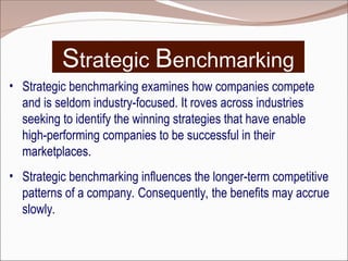 Strategic Benchmarking
• Strategic benchmarking examines how companies compete
and is seldom industry-focused. It roves across industries
seeking to identify the winning strategies that have enable
high-performing companies to be successful in their
marketplaces.
• Strategic benchmarking influences the longer-term competitive
patterns of a company. Consequently, the benefits may accrue
slowly.
 