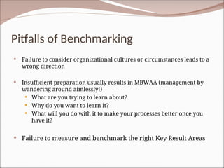 Pitfalls of Benchmarking
 Failure to consider organizational cultures or circumstances leads to a
wrong direction
 Insufficient preparation usually results in MBWAA (management by
wandering around aimlessly!)
 What are you trying to learn about?
 Why do you want to learn it?
 What will you do with it to make your processes better once you
have it?
 Failure to measure and benchmark the right Key Result Areas
 
