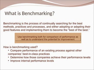 What is Benchmarking?
Benchmarking is the process of continually searching for the best
methods, practices and processes, and either adopting or adapting their
good features and implementing them to become the “best of the best.”
How is benchmarking used?
• Compare performance of an existing process against other
companies’ best-in-class practices
• Determine how those companies achieve their performance levels
• Improve internal performance levels
Use benchmarking both for comparison of performance as
well as to understand the potential for improvement
 