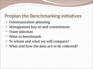 Preplan the Benchmarking initiatives
 Communication planning
 Management buy-in and commitment
 Team selection
 What to benchmark
 To whom and what we will compare?
 What and how the data are to be collected?
 
