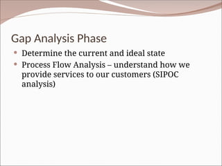 Gap Analysis Phase
 Determine the current and ideal state
 Process Flow Analysis – understand how we
provide services to our customers (SIPOC
analysis)
 