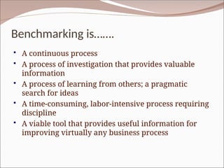 Benchmarking is…….
 A continuous process
 A process of investigation that provides valuable
information
 A process of learning from others; a pragmatic
search for ideas
 A time-consuming, labor-intensive process requiring
discipline
 A viable tool that provides useful information for
improving virtually any business process
 