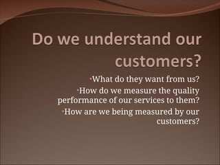 •What do they want from us?
•How do we measure the quality
performance of our services to them?
•How are we being measured by our
customers?
 