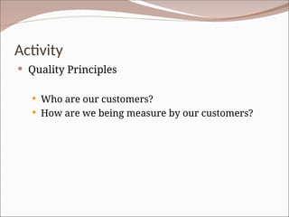 Activity
 Quality Principles
 Who are our customers?
 How are we being measure by our customers?
 
