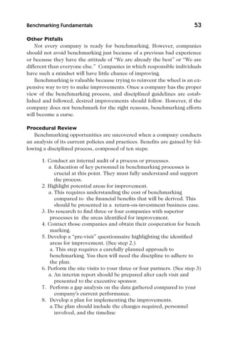 Benchmarking Fundamentals 53
Other Pitfalls
Not every company is ready for benchmarking. However, companies
should not avoid benchmarking just because of a previous bad experience
or because they have the attitude of “We are already the best” or “We are
different than everyone else.” Companies in which responsible individuals
have such a mindset will have little chance of improving.
Benchmarking is valuable because trying to reinvent the wheel is an ex-
pensive way to try to make improvements. Once a company has the proper
view of the benchmarking process, and disciplined guidelines are estab-
lished and followed, desired improvements should follow. However, if the
company does not benchmark for the right reasons, benchmarking efforts
will become a curse.
Procedural Review
Benchmarking opportunities are uncovered when a company conducts
an analysis of its current policies and practices. Benefits are gained by fol-
lowing a disciplined process, composed of ten steps:
1. Conduct an internal audit of a process or processes.
a. Education of key personnel in benchmarking processes is
crucial at this point. They must fully understand and support
the process.
2. Highlight potential areas for improvement.
a. This requires understanding the cost of benchmarking
compared to the financial benefits that will be derived. This
should be presented in a return-on-investment business case.
3. Do research to find three or four companies with superior
processes in the areas identified for improvement.
4. Contact those companies and obtain their cooperation for bench
marking.
5. Develop a “pre-visit” questionnaire highlighting the identified
areas for improvement. (See step 2.)
a. This step requires a carefully planned approach to
benchmarking. You then will need the discipline to adhere to
the plan.
6. Perform the site visits to your three or four partners. (See step 3)
a. An interim report should be prepared after each visit and
presented to the executive sponsor.
7. Perform a gap analysis on the data gathered compared to your
company’s current performance.
8. Develop a plan for implementing the improvements.
a.The plan should include the changes required, personnel
involved, and the timeline
 