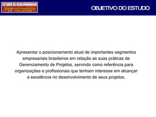 OBJETIVO DO ESTUDO Apresentar o posicionamento atual de importantes segmentos empresariais brasileiros em relação as suas práticas de Gerenciamento de Projetos, servindo como referência para organizações e profissionais que tenham interesse em alcançar a excelência no desenvolvimento de seus projetos. 