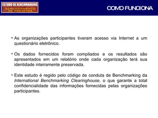 As organizações participantes tiveram acesso via Internet a um questionário eletrônico. Os dados fornecidos foram compilados e os resultados são apresentados em um relatório onde cada organização terá sua identidade inteiramente preservada. Este estudo é regido pelo código de conduta de Benchmarking da  International Benchmarking Clearinghouse , o que garante a total confidencialidade das informações fornecidas pelas organizações participantes. COMO FUNCIONA 