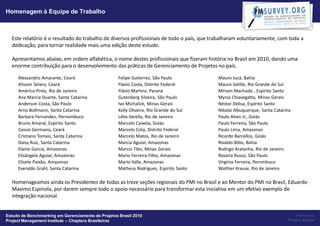 Homenagem à Equipe de Trabalho



  Este relatório é o resultado do trabalho de diversos profissionais de todo o país, que trabalharam voluntariamente, com toda a
  dedicação, para tornar realidade mais uma edição deste estudo.

  Apresentamos abaixo, em ordem alfabética, o nome destes profissionais que fizeram história no Brasil em 2010, dando uma
  enorme contribuição para o desenvolvimento das práticas de Gerenciamento de Projetos no país.

     Alexsandro Amarante, Ceará                     Felipe Gutierrez, São Paulo            Mauro Jucá, Bahia
     Alisson Selaro, Ceará                          Flavio Costa, Distrito Federal         Mauro Sotille, Rio Grande do Sul
     Américo Pinto, Rio de Janeiro                  Flávio Martins, Paraná                 Miriam Machado , Espírito Santo
     Ana Marcia Duarte, Santa Catarina              Gutenberg Silveira, São Paulo          Myrza Chiavegatto, Minas Gerais
     Anderson Costa, São Paulo                      Ivo Michalick, Minas Gerais            Néstor Delisa, Espírito Santo
     Arno Bollmann, Santa Catarina                  Kelly Oliveira, Rio Grande do Sul      Nikolai Albuquerque, Santa Catarina
     Barbara Fernandes, Pernambuco                  Lélio Varella, Rio de Janeiro          Paulo Alves Jr., Goiás
     Bruno Amaral, Espírito Santo                   Marcelo Caixeta, Goiás                 Paulo Ferreira, São Paulo
     Cassio Germano, Ceará                          Marcelo Cota, Distrito Federal         Paulo Lima, Amazonas
     Cristiano Tomasi, Santa Catarina               Marcelo Matos, Rio de Janeiro          Ricardo Barcellos, Goiás
     Daisy Ruiz, Santa Catarina                     Marcia Aguiar, Amazonas                Rivaldo Bôto, Bahia
     Elaine Garcia, Amazonas                        Marcio Tibo, Minas Gerais              Rodrigo Aratanha, Rio de Janeiro
     Elisângela Aguiar, Amazonas                    Mario Ferreira Filho, Amazonas         Rosaria Russo, São Paulo
     Elisete Paixão, Amazonas                       Mario Valle, Amazonas                  Virgínia Ferreira, Pernmbuco
     Everaldo Grahl, Santa Catarina                 Matheus Rodrigues, Espírito Santo      Walther Krause, Rio de Janeiro

  Homenageamos ainda os Presidentes de todas as treze seções regionais do PMI no Brasil e ao Mentor do PMI no Brasil, Eduardo
  Maximo Espinola, por darem sempre todo o apoio necessário para transformar esta iniciativa em um efetivo exemplo de
  integração nacional.


Estudo de Benchmarking em Gerenciamento de Projetos Brasil 2010                                                                  Powered by:
Project Management Institute – Chapters Brasileiros                                                                         Project Builder
 