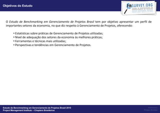 Objetivos do Estudo




  O Estudo de Benchmarking em Gerenciamento de Projetos Brasil tem por objetivo apresentar um perfil de
  importantes setores da economia, no que diz respeito à Gerenciamento de Projetos, oferecendo:

         • Estatísticas sobre práticas de Gerenciamento de Projetos utilizadas;
         • Nível de adequação dos setores da economia às melhores práticas;
         • Ferramentas e técnicas mais utilizadas;
         • Perspectivas e tendências em Gerenciamento de Projetos.




Estudo de Benchmarking em Gerenciamento de Projetos Brasil 2010                                      Powered by:
Project Management Institute – Chapters Brasileiros                                              Project Builder
 