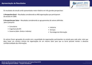 Apresentação de Resultados



  Os resultados do estudo serão apresentados neste relatório em três grandes perspectivas:

  1.Perspectiva Geral – Resultados considerando as 460 organizações que participaram
  do estudo em 2009.

  2.Perspectiva por Setor – Resultados considerando os agrupamentos de setores definidos
  para a pesquisa:

         • Consultoria
                                                                    • Indústria
         • Engenharia & EPC
                                                                    • Serviços
         • Governo (Adm. Direta e Indireta)
                                                                    • Tecnologia da Informação



  Os setores foram agrupados de acordo com a quantidade de organizações participantes no estudo para cada setor, visto que
  deve haver um número mínimo de organizações de um mesmo setor para que se torne possível manter a absoluta
  confidencialidade das informações.




Estudo de Benchmarking em Gerenciamento de Projetos Brasil 2010                                                       Powered by:
Project Management Institute – Chapters Brasileiros                                                               Project Builder
 