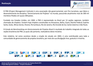 Realização



  O PMI (Project Management Institute) é uma associação não governamental, sem fins lucrativos, que lidera o
  desenvolvimento da disciplina "Gerenciamento de Projetos“ no mundo, possuindo atualmente mais de 300 mil
  membros filiados em quase 200 países.

  Fundado nos Estados Unidos, em 1969, o PMI é representado no Brasil por 13 seções regionais, também
  chamadas de chapters. Existem hoje chapters constituídos no Amazonas, Bahia, Ceará, Distrito Federal, Espírito
  Santo, Goiás, Minas Gerais, Paraná, Pernambuco, Rio de Janeiro, Rio Grande do Sul, Santa Catarina e São Paulo.

  O Estudo de Benchmarking em Gerenciamento de Projetos Brasil é resultado do trabalho integrado de todas as
  seções brasileiras do PMI, as quais são portanto, realizadoras desta iniciativa.

  Este relatório, tal como acontece desde a criação do estudo em 2003, é uma contribuição para toda a
  comunidade de gerenciamento de projetos brasileira, por meio de sua divulgação livre, gratuita e irrestrita.




Estudo de Benchmarking em Gerenciamento de Projetos Brasil 2010                                              Powered by:
Project Management Institute – Chapters Brasileiros                                                      Project Builder
 