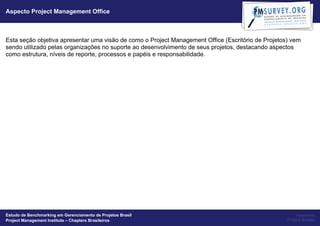 Aspecto Project Management Office



Esta seção objetiva apresentar uma visão de como o Project Management Office (Escritório de Projetos) vem
sendo utilizado pelas organizações no suporte ao desenvolvimento de seus projetos, destacando aspectos
como estrutura, níveis de reporte, processos e papéis e responsabilidade.




Estudo de Benchmarking em Gerenciamento de Projetos Brasil                                               Powered by
Project Management Institute – Chapters Brasileiros                                                 Project Builder
 