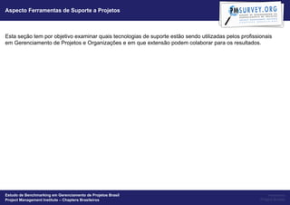 Aspecto Ferramentas de Suporte a Projetos



Esta seção tem por objetivo examinar quais tecnologias de suporte estão sendo utilizadas pelos profissionais
em Gerenciamento de Projetos e Organizações e em que extensão podem colaborar para os resultados.




Estudo de Benchmarking em Gerenciamento de Projetos Brasil                                                  Powered by
Project Management Institute – Chapters Brasileiros                                                    Project Builder
 