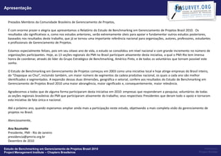 Apresentação


  Prezados Membros da Comunidade Brasileira de Gerenciamento de Projetos,

  É com enorme prazer e alegria que apresentamos o Relatório do Estudo de Benchmarking em Gerenciamento de Projetos Brasil 2010. Os
  resultados são significativos e, como nos estudos anteriores, serão extremamente úteis para apoiar e fundamentar outros estudos posteriores,
  baseados nos resultados deste trabalho, que já se tornou uma importante referência nacional para organizações, autores, professores, estudantes
  e profissionais de Gerenciamento de Projetos.

  Estamos especialmente felizes, pois em seu oitavo ano de vida, o estudo se consolidou em nível nacional e com grande incremento no número de
  organizações participantes. Hoje, as 13 seções regionais do PMI no Brasil participam ativamente desta iniciativa, a qual o PMI-Rio tem imensa
  honra de coordenar, através do líder do Grupo Estratégico de Benchmarking, Américo Pinto, e de todos os voluntários que tornam possível este
  sonho.

  O Estudo de Benchmarking em Gerenciamento de Projetos começou em 2003 como uma iniciativa local e hoje atinge empresas do Brasil inteiro,
  do “Oiapoque ao Chuí”, incluindo também, um maior número de segmentos da cadeia produtiva nacional, os quais a cada ano são melhor
  identificados e segmentados. A expansão dessas duas dimensões, geográfica e setorial, confere aos resultados do Estudo de Benchmarking em
  Gerenciamento de Projetos Brasil 2010 uma maior abrangência, maior significado e, consequentemente, maior relevância.

  Agradecemos a todos que de alguma forma participaram desta iniciativa em 2010: empresas que responderam a pesquisa; voluntários de todas
  as seções regionais brasileiras do PMI que participaram ativamente do trabalho; seus respectivos Presidentes que deram todo o apoio e tornaram
  esta iniciativa de fato única e nacional.

  Até o próximo ano, quando esperamos ampliar ainda mais a participação neste estudo, objetivando a mais completa visão do gerenciamento de
  projetos no Brasil.

  Atenciosamente,

  Ana Baumotte
  Presidente, PMI - Rio de Janeiro
  presidencia@pmirio.org.br
  Dezembro de 2010

Estudo de Benchmarking em Gerenciamento de Projetos Brasil 2010                                                                             Powered by:
Project Management Institute – Chapters Brasileiros                                                                                     Project Builder
 