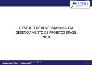 O ESTUDO DE BENCHMARKING EM
                      GERENCIAMENTO DE PROJETOS BRASIL
                                    2010




Estudo de Benchmarking em Gerenciamento de Projetos Brasil 2010       Powered by:
Project Management Institute – Chapters Brasileiros               Project Builder
 