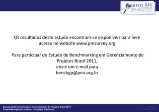 Os resultados deste estudo encontram-se disponíveis para livre
                      acesso no website www.pmsurvey.org

        Para participar do Estudo de Benchmarking em Gerenciamento de
                               Projetos Brasil 2011,
                               envie um e-mail para
                               benchgp@pmi.org.br




Estudo de Benchmarking em Gerenciamento de Projetos Brasil 2010                Powered by:
Project Management Institute – Chapters Brasileiros                        Project Builder
 