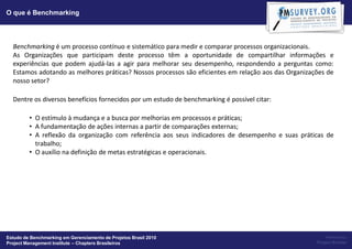 O que é Benchmarking




  Benchmarking é um processo contínuo e sistemático para medir e comparar processos organizacionais.
  As Organizações que participam deste processo têm a oportunidade de compartilhar informações e
  experiências que podem ajudá-las a agir para melhorar seu desempenho, respondendo a perguntas como:
  Estamos adotando as melhores práticas? Nossos processos são eficientes em relação aos das Organizações de
  nosso setor?

  Dentre os diversos benefícios fornecidos por um estudo de benchmarking é possível citar:

         • O estímulo à mudança e a busca por melhorias em processos e práticas;
         • A fundamentação de ações internas a partir de comparações externas;
         • A reflexão da organização com referência aos seus indicadores de desempenho e suas práticas de
           trabalho;
         • O auxílio na definição de metas estratégicas e operacionais.




Estudo de Benchmarking em Gerenciamento de Projetos Brasil 2010                                          Powered by:
Project Management Institute – Chapters Brasileiros                                                  Project Builder
 