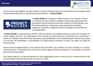 Parcerias



  As ferramentas tecnológicas que dão suporte ao Estudo de Benchmarking em Gerenciamento de Projetos Brasil
  foram desenvolvidas por um importante parceiro brasileiro, a Project Builder.

                                                A Project Builder foi fundada em 2002 e fornece a seus clientes no Brasil
                                                e no exterior um dos mais bem sucedidos softwares para gerenciamento
                                                de projetos já desenvolvido em território nacional: O Project Builder, uma
                                                ferramenta poderosa, voltada para o gerenciamento de projetos,
                                                programas e portfólios, integrando desde a estratégia até os projetos de
                                                uma organização.

  A Project Builder é contemporânea do PMI no Brasil e desde sua fundação patrocina eventos da instituição em
  vários estados do Brasil. Sua participação nesta iniciativa foi absolutamente fundamental para transformar o
  sonho em realidade: Uma ferramenta de pesquisa que possibilitasse à comunidade de gerenciamento de projetos
  um alto grau de flexibilidade e profundidade nas segmentações realizadas no banco de dados do estudo de
  benchmarking.

  Nossos sinceros agradecimentos a esse parceiro tão importante, que acreditou em nosso trabalho e se colocou,
  voluntariamente, à disposição para construirmos juntos, algo que pudesse beneficiar a comunidade mundial de
  gerenciamento de projetos.

  Sem dúvida alguma é um grande exemplo de como organizações podem contribuir para o desenvolvimento das
  práticas de gerenciamento de projetos no país e no mundo.

Estudo de Benchmarking em Gerenciamento de Projetos Brasil 2010                                                         Powered by:
Project Management Institute – Chapters Brasileiros                                                                 Project Builder
 