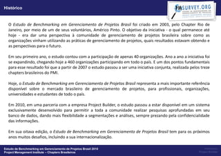 Histórico


  O Estudo de Benchmarking em Gerenciamento de Projetos Brasil foi criado em 2003, pelo Chapter Rio de
  Janeiro, por meio de um de seus voluntários, Américo Pinto. O objetivo da iniciativa - o qual permanece até
  hoje - era dar uma perspectiva à comunidade de gerenciamento de projetos brasileira sobre como as
  organizações vinham utilizando as práticas de gerenciamento de projetos, quais resultados estavam obtendo e
  as perspectivas para o futuro.

  Em seu primeiro ano, o estudo contou com a participação de apenas 40 organizações. Ano a ano a iniciativa foi
  se expandindo, chegando hoje a 460 organizações participando em todo o país. E um dos pontos fundamentais
  para esse resultado foi que a partir de 2007 o estudo passou a ser uma iniciativa conjunta, realizada pelos treze
  chapters brasileiros do PMI.

  Hoje, o Estudo de Benchmarking em Gerenciamento de Projetos Brasil representa a mais importante referência
  disponível sobre o mercado brasileiro de gerenciamento de projetos, para profissionais, organizações,
  universidades e estudantes de todo o país.

  Em 2010, em uma parceria com a empresa Project Builder, o estudo passou a estar disponível em um sistema
  exclusivamente desenvolvido para permitir a toda a comunidade realizar pesquisas aprofundadas em seu
  banco de dados, dando mais flexibilidade a segmentações e análises, sempre prezando pela confidencialidade
  das informações.

  Em sua oitava edição, o Estudo de Benchmarking em Gerenciamento de Projetos Brasil tem para os próximos
  anos muitos desafios, incluindo a sua internacionalização.

Estudo de Benchmarking em Gerenciamento de Projetos Brasil 2010                                                  Powered by:
Project Management Institute – Chapters Brasileiros                                                          Project Builder
 