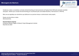 Mensagens de Abertura



  Parabenizo a todos os envolvidos no Estudo de Benchmarking em Gerenciamento de Projetos Brasil 2010 pelo excelente resultado
  alcançado. Saliento que o estudo de benchmarking já é reconhecido pela comunidade Brasileira, Internacional e o PMI HQ.

  Mais uma vez agradeço aos voluntários que dedicaram seu precioso tempo e conhecimento neste projeto.

  Desejo uma boa leitura a todos. 
  Atenciosamente,

  Eduardo Maximo Espínola
  Component Mentor, Região 13 (Brasil), Project Management Institute
  Dezembro de 2010




Estudo de Benchmarking em Gerenciamento de Projetos Brasil 2010                                                                      Powered by:
Project Management Institute – Chapters Brasileiros                                                                              Project Builder
 