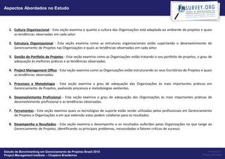 Aspectos Abordados no Estudo



   1. Cultura Organizacional - Esta seção examina o quanto a cultura das Organizações está adaptada ao ambiente de projetos e quais
      as tendências observadas em cada setor.

   2. Estrutura Organizacional - Esta seção examina como as estruturas organizacionais estão suportando o desenvolvimento do
      Gerenciamento de Projetos nas Organizações e quais as tendências observadas em cada setor.

   3. Gestão do Portfolio de Projetos - Esta seção examina como as Organizações estão tratando o seu portfolio de projetos, o grau de
      adequação às melhores práticas e as tendências observadas.

   4. Project Management Office - Esta seção examina como as Organizações estão estruturando os seus Escritórios de Projetos e quais
      as tendências observadas.

   5. Processos e Metodologia - Esta seção examina o grau de adequação das Organizações às mais importantes práticas em
      Gerenciamento de Projetos, avaliando processos e metodologias existentes.

   6. Desenvolvimento Profissional - Esta seção examina o grau de adequação das Organizações às mais importantes práticas de
      desenvolvimento profissional e as tendências observadas.

   7. Ferramentas - Esta seção examina quais as tecnologias de suporte estão sendo utilizadas pelos profissionais em Gerenciamento
      de Projetos e Organizações e em que extensão estas podem colaborar para os resultados.

   8. Desempenho e Resultados - Esta seção examina o desempenho e os resultados auferidos pelas Organizações no que tange ao
      Gerenciamento de Projetos, identificando os principais problemas, necessidades e fatores críticos de sucesso.




Estudo de Benchmarking em Gerenciamento de Projetos Brasil 2010                                                                    Powered by:
Project Management Institute – Chapters Brasileiros                                                                            Project Builder
 